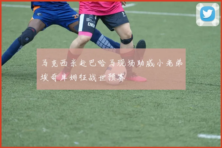 马克西亲赴巴哈马现场助威小老弟埃奇库姆征战世预赛
