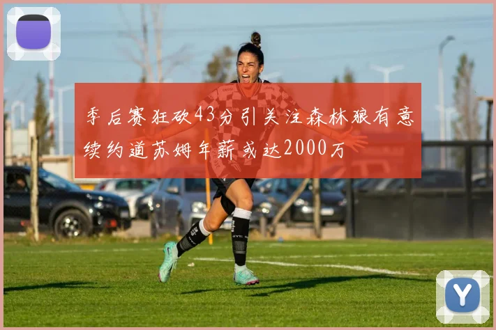 季后赛狂砍43分引关注森林狼有意续约道苏姆年薪或达2000万