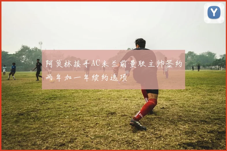 阿莫林接手AC米兰前曼联主帅签约两年加一年续约选项