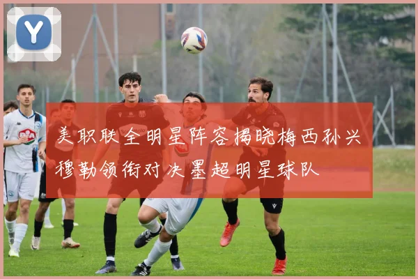 美职联全明星阵容揭晓梅西孙兴慜穆勒领衔对决墨超明星球队