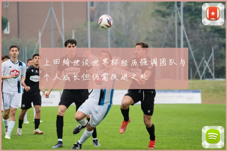上田绮世谈世界杯经历强调团队与个人成长但仍需改进之处