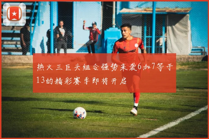 热火三巨头组合强势来袭6加7等于13的精彩赛季即将开启