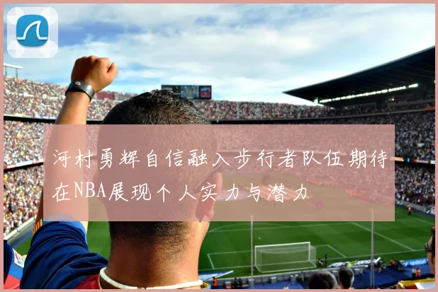 河村勇辉自信融入步行者队伍期待在NBA展现个人实力与潜力