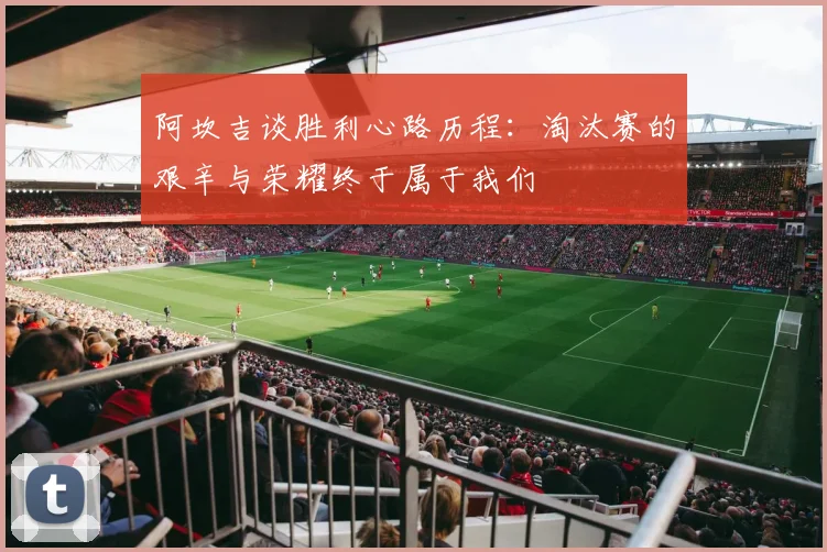 阿坎吉谈胜利心路历程：淘汰赛的艰辛与荣耀终于属于我们