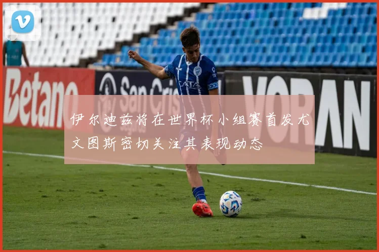 伊尔迪兹将在世界杯小组赛首发尤文图斯密切关注其表现动态