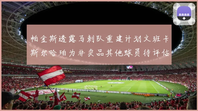 帕金斯透露马刺队重建计划文班卡斯尔哈珀为非卖品其他球员待评估