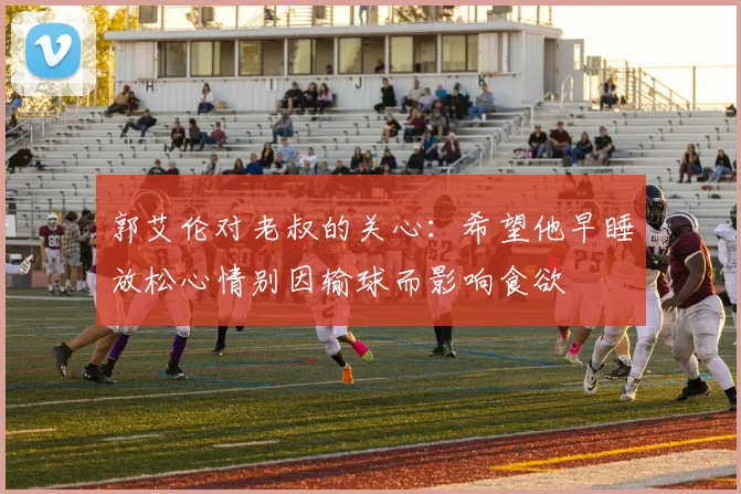 郭艾伦对老叔的关心：希望他早睡放松心情别因输球而影响食欲
