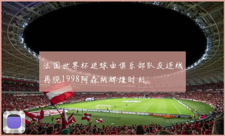 法国世界杯进球由俱乐部队友连线再现1998阿森纳辉煌时刻
