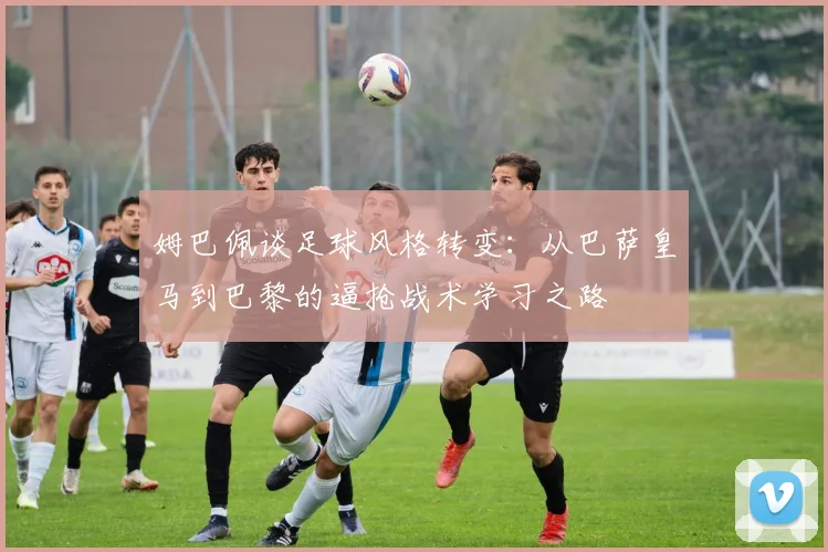 姆巴佩谈足球风格转变：从巴萨皇马到巴黎的逼抢战术学习之路