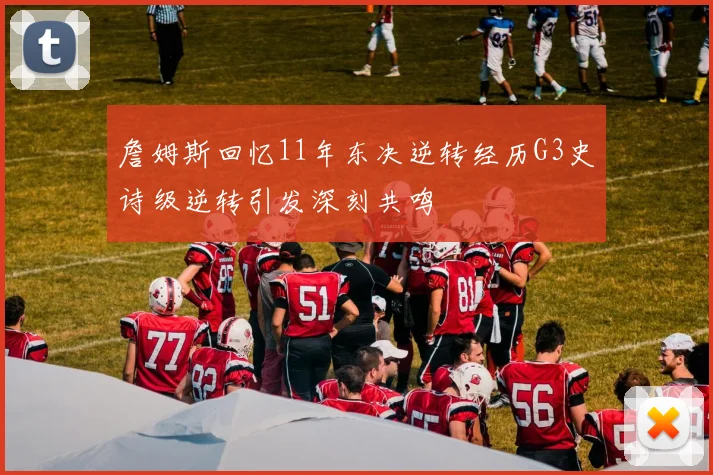 詹姆斯回忆11年东决逆转经历G3史诗级逆转引发深刻共鸣