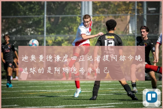 迪奥曼德谦虚回应记者提问称今晚进球的是阿玛德而非自己