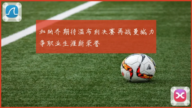 加纳乔期待温布利决赛再战曼城力争职业生涯新荣誉