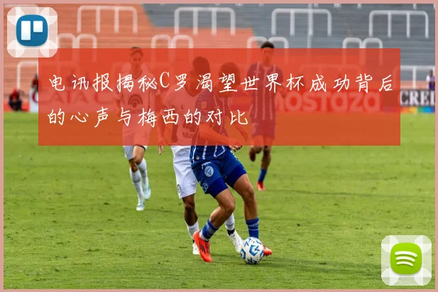 电讯报揭秘C罗渴望世界杯成功背后的心声与梅西的对比