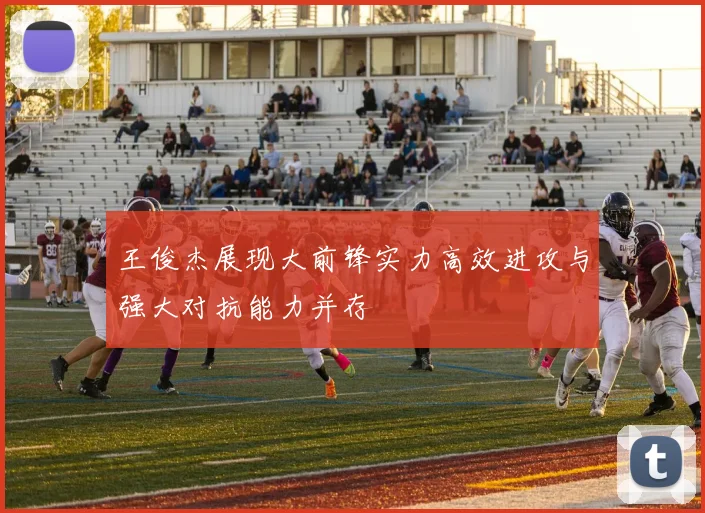 王俊杰展现大前锋实力高效进攻与强大对抗能力并存