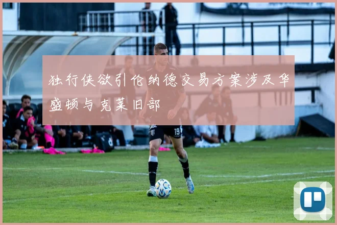 独行侠欲引伦纳德交易方案涉及华盛顿与克莱旧部